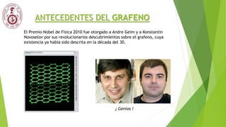 ANTECEDENTES DEL GRAFENO
El Premio Nobel de Física 2010 fue otorgado a Andre Geim y a Konstantin
Novoselov por sus revolucionarios descubrimientos sobre el grafeno, cuya
existencia ya había sido descrita en la década del 30.
¡ Genios !
 