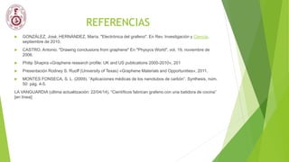 REFERENCIAS
 GONZÁLEZ, José, HERNÁNDEZ, María. "Electrónica del grafeno". En Rev. Investigación y Ciencia,
septiembre de 2010.
 CASTRO, Antonio. "Drawing conclusions from graphene" En "Physycs World", vol. 19, noviembre de
2006.
 Philip Shapira «Graphene research profile: UK and US publications 2000-2010», 201
 Presentación Rodney S. Ruoff (University of Texas) «Graphene Materials and Opportunities», 2011.
 MONTES FONSECA, S. L. (2009). “Aplicaciones médicas de los nanotubos de carbón”. Synthesis, núm.
50: pág. 4-5.
LA VANGUARDIA (última actualitzación: 22/04/14). “Científicos fabrican grafeno con una batidora de cocina”
[en línea]:
 