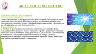ANTECEDENTES DEL GRAFENO
Instituto de Ciencias de fotones (PSI)
Escuela de Física y Astronomía
Existen investigaciónes y aplicación de la ciencia de fotones - la comprensión de cómo
interactúa la luz con la materia. El Instituto promueve la colaboración a través de los
física, ingeniería, materiales, ciencias médicas y biológicas para producir investigación de
alta calidad y la transferencia de conocimientos.
Escuela de Química
La Facultad de Química desarrollar materiales electrónicos especializados. Estan
involucrados en la investigación imanes moleculares y grafeno y desarrollan materiales
innovadores para las membranas. Las subvenciones se han financiado a las membranas
de investigación y los dispositivos de almacenamiento de energía. La ciencia
computacional se utiliza para proporcionar información importante sobre y predicciones
para, nuevos materiales orgánicos e nanoporosos.
 