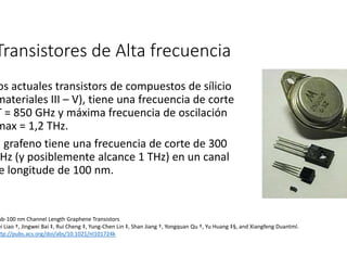 Transistores de Alta frecuencia 
Los actuales transistors de compuestos de sílicio 
materiales III – V), tiene una frecuencia de corte 
fT = 850 GHz y máxima frecuencia de oscilación 
fmax = 1,2 THz. 
El grafeno tiene una frecuencia de corte de 300 
GHz (y posiblemente alcance 1 THz) en un canal 
de longitude de 100 nm. 
Sub-100 nm Channel Length Graphene Transistors 
Lei Liao †, Jingwei Bai ‡, Rui Cheng ‡, Yung-Chen Lin ‡, Shan Jiang †, Yongquan Qu †, Yu Huang ‡§, and Xiangfeng Duantml. 
http://pubs.acs.org/doi/abs/10.1021/nl101724k 
 