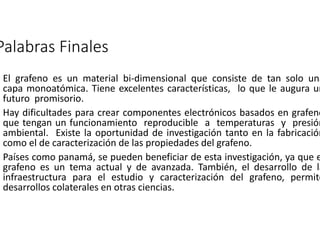 Palabras Finales 
El grafeno es un material bi-dimensional que consiste de tan solo una 
capa monoatómica. Tiene excelentes características, lo que le augura un 
futuro promisorio. 
Hay dificultades para crear componentes electrónicos basados en grafeno 
que tengan un funcionamiento reproducible a temperaturas y presión 
ambiental. Existe la oportunidad de investigación tanto en la fabricación 
como el de caracterización de las propiedades del grafeno. 
Países como panamá, se pueden beneficiar de esta investigación, ya que el 
grafeno es un tema actual y de avanzada. También, el desarrollo de la 
infraestructura para el estudio y caracterización del grafeno, permite 
desarrollos colaterales en otras ciencias. 
 