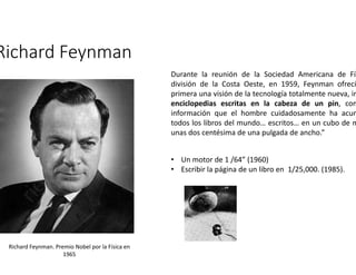 Richard Feynman 
Durante la reunión de la Sociedad Americana de Física división de la Costa Oeste, en 1959, Feynman ofreció primera una visión de la tecnología totalmente nueva, imaginando 
enciclopedias escritas en la cabeza de un pin, con información que el hombre cuidadosamente ha acumulado todos los libros del mundo… escritos… en un cubo de material unas dos centésima de una pulgada de ancho.” 
Richard Feynman. Premio Nobel por la Física en 
1965 
• Un motor de 1 /64” (1960) 
• Escribir la página de un libro en 1/25,000. (1985). 
 