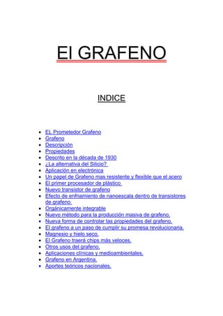 El GRAFENO

                         INDICE


•   EL Prometedor Grafeno
•   Grafeno
•   Descripción
•   Propiedades
•   Descrito en la década de 1930
•   ¿La alternativa del Silicio?
•   Aplicación en electrónica
•   Un papel de Grafeno mas resistente y flexible que el acero
•   El primer procesador de plástico
•   Nuevo transistor de grafeno
•   Efecto de enfriamiento de nanoescala dentro de transistores
    de grafeno
•   Orgánicamente integrable
•   Nuevo método para la producción masiva de grafeno.
•   Nueva forma de controlar las propiedades del grafeno.
•   El grafeno a un paso de cumplir su promesa revolucionaria.
•   Magnesio y hielo seco.
•   El Grafeno traerá chips más veloces.
•   Otros usos del grafeno.
•   Aplicaciones clínicas y medioambientales.
•   Grafeno en Argentina.
•   Aportes teóricos nacionales.
 