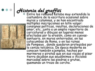 Historia del graffiti
      Entre los romanos estaba muy extendida la
       costumbre de la escritura ocasional sobre
       muros y columnas, y se han encontrado
       múltiples inscripciones en latín vulgar:
       consignas políticas, insultos, declaraciones de
       amor, etc, junto a un amplio repertorio de
       caricaturas y dibujos en lugares menos
       afectados por la erosión, como en cuevas-
       santuario, en muros enterrados, en las
       catacumbas de Roma, o en las ruinas
       de Pompeya , donde quedaron protegidos por
       la ceniza volcánica. De época moderna se
       conocen también ejemplos, hechos por
       marineros y piratas que en sus viajes al pisar
       tierra dejaban sus seudónimos o iniciales
       marcadas sobre las piedras o grutas,
       quemando un trozo de corcho.
 