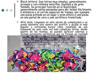    Block letters: Son letras muy simples, generalmente
    gruesas y con rellenos sencillos, legibles y de gran
    tamaño. Su principal función es la legibilidad,
    generalmente estan pensadas para ser leídas fácilmente
    a distancia o el cortos espacios de tiempo, por ejemplo
    una pieza pintada en un lugar o gran altura o una pieza
    en una pared de cara a una carretera transitada.
   Wild style: Llegamos en esta escala de complejidad a un
    grado bastante alto dentro del graffiti y quizás el más
    popular y extendido. Surgió como resultado de una
    búsqueda de unas cada vez más complejas letras, donde
    aparte de las mismas, se pueden apreciar adornos y
    formas puramente estilísticas que no forman en realidad
    parte de la letra: Conexiones, círculos, semicírculos,
    espirales, picos y, sobre todo, el elemento más
    caracterísico y el icono universal del graffiti: Las flechas
    que le proporcionan un dinamismo muy característico a
    toda pieza que posea alguna.
 