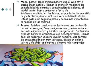    Model pastel: De la misma manera que el wild style
    busca crear estilo y lllamar la atención mediante su
    complejidad de formas y combinación de colores, el
    model pastel busca crear un efecto de
    tridimensionalidad en las letras, es por lo tanto un estilo
    muy efectista, donde incluso a veces el diseño de las
    letras pasa a un segundo plano y cobra más importancia
    el relleno de las mismas.
   Iconos: Podrían considerarse los iconos una derivación
    de los personajes. Como rasgo esencial, un icono suele
    ser más esquemático y fácil en su ejecución. Su función
    es la de llamar la atención al ojo del espectador. Es más
    fácil de recordar un icono que un nombre. Sus formas
    de presentación son muy variadas, desde un color a
    varios y de objetos simples a algunos más complejos
 