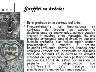 Garffiti en árboles

   Es el grabado en la corteza del árbol.
   Frecuentemente,       las   inscripciones     en
    cortezas     de     árboles   se    asocian    a
    declaraciones de enamorados, aunque pueden
    transmitir muchos otros mensajes. Es una
    práctica arriesgada para el árbol, ya que una
    incisión profunda, que incluso puede acabar
    provocándole      la    muerte.    El    artista
    holandés Influenza, dentro del llamado arte
    callejero (street art), desarrolló en 2003una
    serie de acciones en la corteza de árboles
    situados en lugares públicos y posteriormente
    recogió las fotos de estas acciones en un
    pequeño       libro      autopublicado       que
    tituló Treeffiti.      Esta      técnica      es
    prácticamente una de las menos usadas.
 
