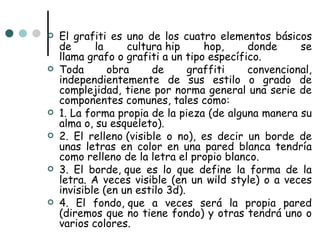    El grafiti es uno de los cuatro elementos básicos
    de      la     cultura hip      hop,    donde     se
    llama grafo o grafiti a un tipo específico.
   Toda       obra     de       graffiti   convencional,
    independientemente de sus estilo o grado de
    complejidad, tiene por norma general una serie de
    componentes comunes, tales como:
   1. La forma propia de la pieza (de alguna manera su
    alma o, su esqueleto).
   2. El relleno (visible o no), es decir un borde de
    unas letras en color en una pared blanca tendría
    como relleno de la letra el propio blanco.
   3. El borde, que es lo que define la forma de la
    letra. A veces visible (en un wild style) o a veces
    invisible (en un estilo 3d).
   4. El fondo, que a veces será la propia pared
    (diremos que no tiene fondo) y otras tendrá uno o
    varios colores.
 