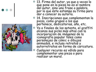    13. Firma del autor, ya que a veces lo
    que pone en la pieza no es el nombre
    del autor, sino una frase o palabra,
    por lo que éste estampa su firma para
    dar a conocer su autoría.
   14. Inscripciones que complementan la
    pieza, como grupos a los que
    pertenece, dedicatorias, año, etc.
   Ya a finales de los setenta, el graffiti
    alcanza sus picks más altos con la
    incorporación de imágenes de la
    iconografía popular tales como
    personajes de cómic o dibujos
    animados, e incluso retratos y
    autorretratos en forma de caricatura.
   Cualquier recurso es válido para
    complementar una pieza o para
    realizar un mural.
 