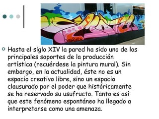    Hasta el siglo XIV la pared ha sido uno de los
    principales soportes de la producción
    artística (recuérdese la pintura mural). Sin
    embargo, en la actualidad, éste no es un
    espacio creativo libre, sino un espacio
    clausurado por el poder que históricamente
    se ha reservado su usufructo. Tanto es así
    que este fenómeno espontáneo ha llegado a
    interpretarse como una amenaza.
 