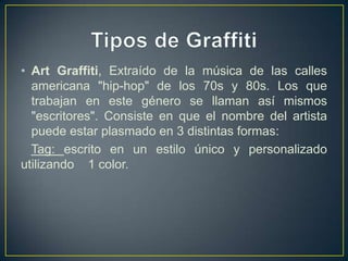 • Art Graffiti, Extraído de la música de las calles
  americana "hip-hop" de los 70s y 80s. Los que
  trabajan en este género se llaman así mismos
  "escritores". Consiste en que el nombre del artista
  puede estar plasmado en 3 distintas formas:
  Tag: escrito en un estilo único y personalizado
utilizando 1 color.
 