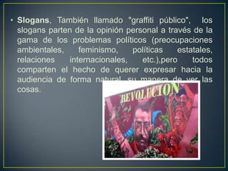 • Slogans, También llamado "graffiti público", los
  slogans parten de la opinión personal a través de la
  gama de los problemas políticos (preocupaciones
  ambientales,     feminismo,    políticas   estatales,
  relaciones    internacionales,   etc.),pero    todos
  comparten el hecho de querer expresar hacia la
  audiencia de forma natural, su manera de ver las
  cosas.
 