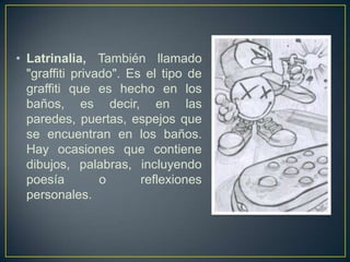 • Latrinalia, También llamado
  "graffiti privado". Es el tipo de
  graffiti que es hecho en los
  baños, es decir, en las
  paredes, puertas, espejos que
  se encuentran en los baños.
  Hay ocasiones que contiene
  dibujos, palabras, incluyendo
  poesía         o      reflexiones
  personales.
 
