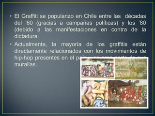 • El Graffiti se popularizo en Chile entre las décadas
  del ’60 (gracias a campañas políticas) y los ’80
  (debido a las manifestaciones en contra de la
  dictadura
• Actualmente, la mayoría de los graffitis están
  directamente relacionados con los movimientos de
  hip-hop presentes en el país y en gran parte de sus
  murallas.
 