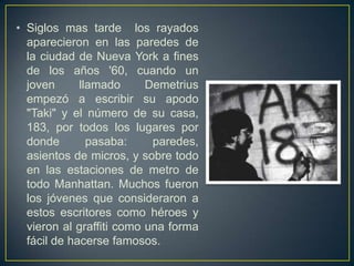 • Siglos mas tarde los rayados
  aparecieron en las paredes de
  la ciudad de Nueva York a fines
  de los años '60, cuando un
  joven      llamado      Demetrius
  empezó a escribir su apodo
  "Taki" y el número de su casa,
  183, por todos los lugares por
  donde        pasaba:     paredes,
  asientos de micros, y sobre todo
  en las estaciones de metro de
  todo Manhattan. Muchos fueron
  los jóvenes que consideraron a
  estos escritores como héroes y
  vieron al graffiti como una forma
  fácil de hacerse famosos.
 