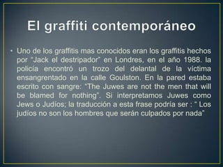 • Uno de los graffitis mas conocidos eran los graffitis hechos
  por “Jack el destripador” en Londres, en el año 1988. la
  policía encontró un trozo del delantal de la víctima
  ensangrentado en la calle Goulston. En la pared estaba
  escrito con sangre: “The Juwes are not the men that will
  be blamed for nothing”. Si interpretamos Juwes como
  Jews o Judíos; la traducción a esta frase podría ser : “ Los
  judíos no son los hombres que serán culpados por nada”
 