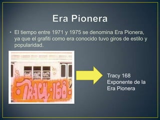 • El tiempo entre 1971 y 1975 se denomina Era Pionera,
  ya que el grafiti como era conocido tuvo giros de estilo y
  popularidad.




                                          Tracy 168
                                          Exponente de la
                                          Era Pionera
 