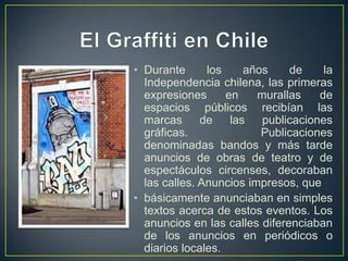 • Durante      los     años    de     la
  Independencia chilena, las primeras
  expresiones      en    murallas    de
  espacios públicos recibían las
  marcas      de    las   publicaciones
  gráficas.               Publicaciones
  denominadas bandos y más tarde
  anuncios de obras de teatro y de
  espectáculos circenses, decoraban
  las calles. Anuncios impresos, que
• básicamente anunciaban en simples
  textos acerca de estos eventos. Los
  anuncios en las calles diferenciaban
  de los anuncios en periódicos o
  diarios locales.
 