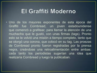 • Uno de los mayores exponentes de esta época del
  Graffiti fue Cornbread, un joven estadounidense
  que comenzó a grafitear, para llamar la atención de una
  muchacha que le gustó, con unas firmas (tags). Pronto
  esto se le volvió una misión a tiempo completo, tanto que
  se otorgó una corona, que colocó en su tag. Las proezas
  de Cornbread pronto fueron registradas por la prensa
  negra, creándose una retroalimentación entre ambas:
  cada tanto los periodistas sugerían una idea que
  realizaría Cornbread y luego la publicaban.
 