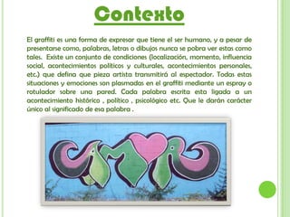 Contexto
El graffiti es una forma de expresar que tiene el ser humano, y a pesar de
presentarse como, palabras, letras o dibujos nunca se pobra ver estas como
tales. Existe un conjunto de condiciones (localización, momento, influencia
social, acontecimientos políticos y culturales, acontecimientos personales,
etc.) que defina que pieza artista transmitirá al espectador. Todas estas
situaciones y emociones son plasmadas en el graffiti mediante un espray o
rotulador sobre una pared. Cada palabra escrita esta ligada a un
acontecimiento histórico , político , psicológico etc. Que le darán carácter
único al significado de esa palabra .
 