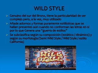 WILD STYLE
 Genuino del sur del Bronx, tiene la particularidad de ser
complejo pero, a la vez, muy utilizado
 Añade adornos y formas puramente estilísticas que se
hallan presentes aún cuando no conforman las letras en sí
por lo que Genera una “guerra de estilos”
 Se subclasifica según su composición (estático / dinámico) y
según su morfología (Semi Wild Style / Wild Style / estilo
California)
 