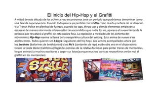 El inicio del Hip-Hop y el Grafitti
A mitad de esta década de los ochenta nos encontramos ante un periodo que podríamos denominar como
una fase de supervivencia. Cuando todo parece ya perdido con la MTA como dueña y señora de la situación
y la Transit Police en plenitud de fuerzas, cuando los tags, throw ups y demás elementos empiezan a
escasear de manera alarmante o bien están tan escondidos que nadie los ve, aparece el nuevo héroe de la
película que rescatará al graffiti de esta oscura fosa. La explosión a mediados de los ochenta del
movimiento Hip-Hop reaviva la llama de la neoyorkina cultura del writing. Esto anima de nuevo a los
adolescentes. Todos quieren ser b-boys (seguidores del hip hop). Los writers acompañados ahora por
los breakers (bailarines de breakdance) y los Mc’s (cantantes de rap), están otra vez en el disparadero.
Desde la Costa Oeste (California) llegan las noticias de la relativa facilidad para pintar trenes de mercancías,
lo que animará a muchos escritores a coger sus latas(aunque muchos puristas neoyorkinos verán mal el
graffiti en los mercancías).
 