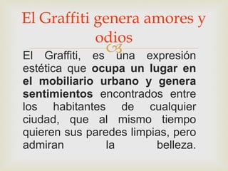 El Graffiti genera amores y odios El Graffiti, es una expresión estética que  ocupa un lugar en el mobiliario urbano y genera sentimientos  encontrados entre los habitantes de cualquier ciudad, que al mismo tiempo quieren sus paredes limpias, pero admiran la belleza. 