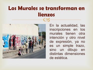 Los Murales se transforman en lienzos En la actualidad, las inscripciones en los murales tienen otra intención y otro nivel de expresión, ya no es un simple trazo, sino un dibujo en distintas dimensiones de estética. 