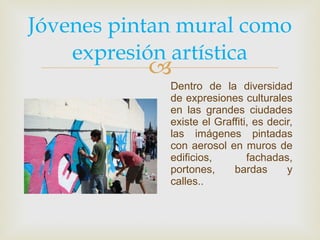 Jóvenes pintan mural como expresión artística Dentro de la diversidad de expresiones culturales en las grandes ciudades existe el Graffiti, es decir, las imágenes pintadas con aerosol en muros de edificios, fachadas, portones, bardas y calles.. 