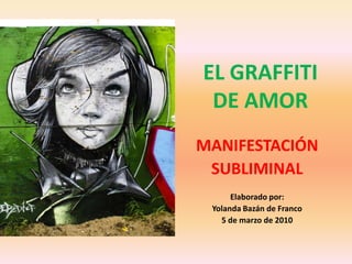 EL GRAFFITI DE AMOR MANIFESTACIÓN SUBLIMINAL Elaborado por: Yolanda Bazán de Franco 5 de marzo de 2010 