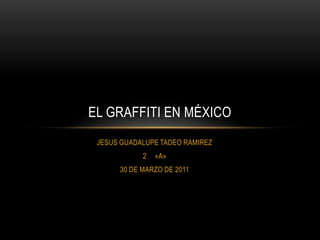 JESUS GUADALUPE TADEO RAMIREZ «A» 30 DE MARZO DE 2011 EL GRAFFITI EN MÉXICO 
