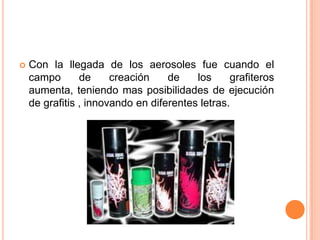    Con la llegada de los aerosoles fue cuando el
    campo       de     creación    de    los     grafiteros
    aumenta, teniendo mas posibilidades de ejecución
    de grafitis , innovando en diferentes letras.
 