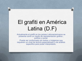 El grafiti en América
     Latina (D.F)
Actualmente el grafiti en los países Latinoamericanos se
  presenta como un medio de representación grafica ,
                     política y social.
   Puede ser conformado por textos o imágenes que
requieren un nivel de lectura especializado o de análisis
          especifico para poder interpretarlo.
 