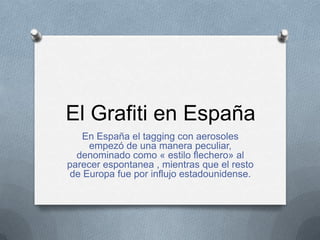 El Grafiti en España
    En España el tagging con aerosoles
     empezó de una manera peculiar,
  denominado como « estilo flechero» al
parecer espontanea , mientras que el resto
 de Europa fue por influjo estadounidense.
 
