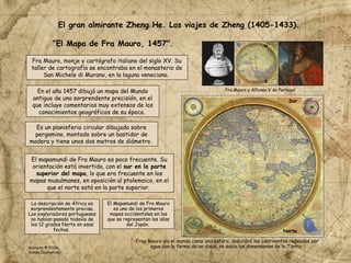 Fra Mauro, monje y cartógrafo italiano del siglo XV. Su
taller de cartografía se encontraba en el monasterio de
San Michele di Murano, en la laguna veneciana.
En el año 1457 dibujó un mapa del Mundo
antiguo de una sorprendente precisión, en el
que incluye comentarios muy extensos de los
conocimientos geográficos de su época.
“El Mapa de Fra Mauro, 1457".
Fra Mauro y Alfonso V de Portugal
Es un planisferio circular dibujado sobre
pergamino, montado sobre un bastidor de
madera y tiene unos dos metros de diámetro.
El mapamundi de Fra Mauro es poco frecuente. Su
orientación está invertida, con el sur en la parte
superior del mapa, lo que era frecuente en los
mapas musulmanes, en oposición al ptolemaico, en el
que el norte está en la parte superior.
El gran almirante Zheng He. Los viajes de Zheng (1405-1433).
La descripción de África es
sorprendentemente precisa.
Los exploradores portugueses
no habían pasado todavía de
los 12 grados Norte en esas
fechas.
El Mapamundi de Fra Mauro
es uno de los primeros
mapas occidentales en los
que se representan las islas
del Japón.
Sur
Norte
S
N
Fray Mauro vio el mundo como una esfera, describió los continentes rodeados por
agua con la forma de un disco, no sabía las dimensiones de la Tierra.
Historia © 2026
Simon Ibarretxe
 
