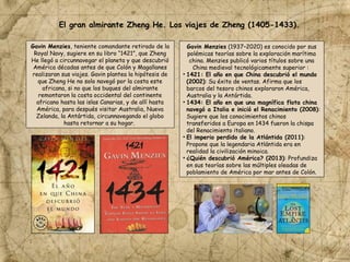 Gavin Menzies, teniente comandante retirado de la
Royal Navy, sugiere en su libro “1421”, que Zheng
He llegó a circunnavegar el planeta y que descubrió
América décadas antes de que Colón y Magallanes
realizaran sus viajes. Gavin plantea la hipótesis de
que Zheng He no solo navegó por la costa este
africana, si no que los buques del almirante
remontaron la costa occidental del continente
africano hasta las islas Canarias, y de allí hasta
América, para después visitar Australia, Nueva
Zelanda, la Antártida, circunnavegando el globo
hasta retornar a su hogar.
El gran almirante Zheng He. Los viajes de Zheng (1405-1433).
Gavin Menzies (1937–2020) es conocido por sus
polémicas teorías sobre la exploración marítima
china. Menzies publicó varios títulos sobre una
China medieval tecnológicamente superior :
• 1421: El año en que China descubrió el mundo
(2002): Su éxito de ventas. Afirma que los
barcos del tesoro chinos exploraron América,
Australia y la Antártida.
• 1434: El año en que una magnífica flota china
navegó a Italia e inició el Renacimiento (2008):
Sugiere que los conocimientos chinos
transferidos a Europa en 1434 fueron la chispa
del Renacimiento italiano.
• El imperio perdido de la Atlántida (2011):
Propone que la legendaria Atlántida era en
realidad la civilización minoica.
• ¿Quién descubrió América? (2013): Profundiza
en sus teorías sobre las múltiples oleadas de
poblamiento de América por mar antes de Colón.
 