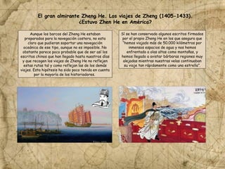 Aunque los barcos del Zheng He estaban
preparados para la navegación costera, no esta
claro que pudieran soportar una navegación
oceánica de ese tipo, aunque no es imposible. No
obstante parece poco probable que de ser así los
escritos chinos que han llegado hasta nuestros días
y que recogen los viajes de Zheng He no reflejen
estas rutas tal y como reflejan las de los demás
viajes. Esta hipótesis ha sido poco tenida en cuenta
por la mayoría de los historiadores.
El gran almirante Zheng He. Los viajes de Zheng (1405-1433).
¿Estuvo Zhen He en América?
Sí se han conservado algunos escritos firmados
por el propio Zheng He en los que asegura que
“hemos viajado más de 50.000 kilómetros por
inmensos espacios de agua y nos hemos
enfrentado a olas altas como montañas, y
hemos llegado a avistar bárbaras regiones muy
alejadas mientras nuestras velas continuaban
su viaje tan rápidamente como una estrella”.
 
