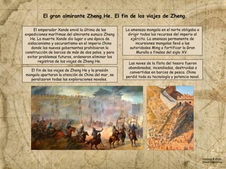 El fin de los viajes de Zheng He y la presión
mongola apartaron la atención de China del mar, se
paralizaron todas las exploraciones navales.
El gran almirante Zheng He. El fin de los viajes de Zheng.
La amenaza mongola en el norte obligaba a
dirigir todos los recursos del imperio al
ejército. La amenaza permanente de
incursiones mongolas llevó a las
autoridades Ming a fortificar la Gran
Muralla a finales del siglo XV.
El emperador Xande envió la última de las
expediciones marítimas del almirante eunuco Zheng
He. La muerte Xande dio lugar a una época de
aislacionismo y oscurantismo en el imperio Chino
donde los nuevos gobernantes prohibieron la
construcción de barcos de más de dos palos, y para
evitar problemas futuros, ordenaron eliminar los
registros de los viajes de Zheng He.
Las naves de la flota del tesoro fueron
abandonadas, incendiadas, destruidas o
convertidas en barcos de pesca. China
perdió toda su tecnología y potencia naval.
Historia © 2026
Simon Ibarretxe
 