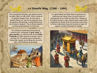 Fue la penúltima dinastía, que gobernó entre
los años 1368 y el año 1644, tras la caída de
la dinastía mongol Yuan. Se dice que la
dinastía Ming fue “una de las mayores eras
de gobierno disciplinado y estabilidad social
de la historia humana”. Fue la última dinastía
en China gobernada por la etnia han.
La capital Ming fue Pekín. Bajo su gobierno se
construyó una vasta flota y un gran ejército
permanente de un millón de efectivos. Aunque ya
se habían llevado a cabo expediciones comerciales
y diplomáticas desde China en periodos anteriores,
la flota el almirante Zeng He durante el siglo XV
superó a todas las demás en tamaño.
Se realizaron numerosos proyectos de
construcción, incluyendo el gran Canal, la
gran muralla y la construcción de la Ciudad
Prohibida en Pekín durante el primer cuarto
del siglo XV. Se estima que la población a
finales del reinado de los Ming era de entre
160 y 200 millones de personas.
La Dinastía Ming, (1368 – 1644).
 