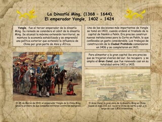 La Dinastía Ming, (1368 – 1644).
El emperador Yongle, 1402 - 1424
Yongle, fue el tercer emperador de la dinastía
Ming. Su reinado se considera el cénit de la dinastía
Ming. Se alcanzó la máxima extensión territorial, se
mantuvo la economía estabilizada y se emprendió
una política exterior que extendió la influencia de
China por gran parte de Asia y África.
Una de las decisiones más importantes de Yongle
se tomó en 1403, cuando ordenó el traslado de la
capital de Nankín a Pekín. Era preciso construir
nuevas instalaciones para la Corte en Pekín, lo que
conllevaba un gasto considerable. Los trabajos de
construcción de la Ciudad Prohibida comenzaron
en 1406 y se completaron en 1421.
Para alimentar a la gran capital iba era preciso
que se trajeran víveres del sur. Se recupero y se
amplio el Gran Canal, que fue renovado casi en su
totalidad entre 1411 y 1415.
El 25 de Marzo de 1410, el emperador Yongle de la China Ming
lanza la primera de sus campañas militares contra los mongoles.
El Gran Canal, la gran obra de la dinastía Ming en China.
Desde el siglo VII d.C. recorre China de norte a sur, a lo
largo de casi 1.800 kilómetros.
 