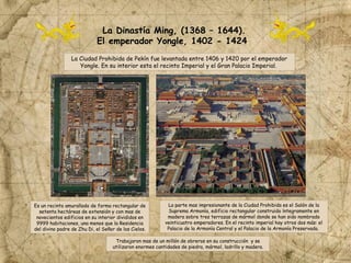 La Ciudad Prohibida de Pekín fue levantada entre 1406 y 1420 por el emperador
Yongle. En su interior esta el recinto Imperial y el Gran Palacio Imperial.
La Dinastía Ming, (1368 – 1644).
El emperador Yongle, 1402 - 1424
Es un recinto amurallado de forma rectangular de
setenta hectáreas de extensión y con mas de
novecientos edificios en su interior divididos en
9999 habitaciones, una menos que la Residencia
del divino padre de Zhu Di, el Señor de los Cielos.
Trabajaron mas de un millón de obreros en su construcción y se
utilizaron enormes cantidades de piedra, mármol, ladrillo y madera.
La parte mas impresionante de la Ciudad Prohibida es el Salón de la
Suprema Armonía, edificio rectangular construido íntegramente en
madera sobre tres terrazas de mármol donde se han sido nombrado
veinticuatro emperadores. En el recinto imperial hay otros dos más: el
Palacio de la Armonía Central y el Palacio de la Armonía Preservada.
 