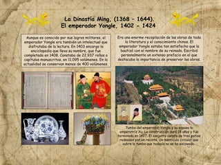 La Dinastía Ming, (1368 – 1644).
El emperador Yongle, 1402 - 1424
Aunque es conocido por sus logros militares, el
emperador Yongle era también un intelectual que
disfrutaba de la lectura. En 1403 encargo la
enciclopedia que lleva su nombre, que fue
completada en 1408. Constaba de 22.937 rollos o
capítulos manuscritos, en 11.095 volúmenes. En la
actualidad se conservan menos de 400 volúmenes.
Era una enorme recopilación de las obras de toda
la literatura y el conocimiento chinos. El
emperador Yongle estaba tan satisfecho que la
bautizó con el nombre de su reinado. Escribió
personalmente un extenso prefacio en el que
destacaba la importancia de preservar las obras.
Tumba del emperador Yongle y su esposa la
emperatriz Xu. La construcción duró 18 años y fue
terminada en 1427. El conjunto consta de tres patios
rodeados por un recinto. Un montículo circular que
cubre la tumba que todavía no se ha excavado.
 