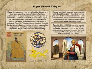 El gran almirante Zheng He
Zheng He, cuyo nombre era en realidad Ma Sambao, era
de origen musulmán y descendía de una familia de
gobernadores de la provincia de Yunnan, en lo que hoy es
Uzbekistán. Cuando el ejército Ming conquistó la región,
fue tomado prisionero y castrado. Así, convertido en
eunuco, fue llevado ante el emperador, que le puso el
nombre de Zheng He. Tras estudiar en el Colegio Imperial,
Sambao demostró poseer una impresionante capacidad de
organización que le hizo ganarse la confianza del
emperador Yongle, el tercero de la dinastía Ming.
El emperador había ordenado la construcción
de la Ciudad Prohibida y también crear una
gran flota de dos centenares de barcos con la
que desarrollar nuevas vías comerciales, para
evitar el bloqueo por tierra del conquistador
turco-mongol Tamerlán (Timur el cojo).
Tamerlán (1336-1405). El último de los grandes
conquistadores nómadas del Asia Central. Fundó
el Imperio Timúrida (1370-1507), que bajo su
mandato alcanzó su máxima extensión, abarcando
los actuales Afganistán, Irán, Irak, Cáucaso,
parte de Turquía y Asia Central.
Emperador Yongle
(1360 – 1424)
Dinastía Ming, (1368 – 1644). Tamerlán (1336-1405).
 