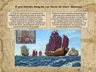 El gran almirante Zheng He. Los “barcos del tesoro” (Baochuan).
La flota del tesoro (así se la conocía) estaba
compuesta por 300 embarcaciones de siete tipos
diferentes de 50 a 135 metros de eslora:
patrulleras, buques de transporte de tropas,
buques tanque para el transporte de agua,
cargueros, buques de transporte de caballos y los
barcos del tesoro, impresionantes naves de 135
metros de eslora por 55 de manga.
Zheng-He recibió el mando y protagonizó nada
menos que siete expediciones entre 1405 y
1430, realizando una gran labor cartográfica,
comercial y diplomática. Desde su puesto, Zheng
He consiguió incluso que se potenciase el
desarrollo tecnológico naval. Sin embargo, tras
la muerte del emperador, los eunucos fueron
privados de parte de su influencia.
 