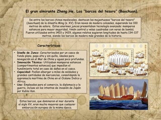 De entre los barcos chinos medievales, destacan los majestuosos "barcos del tesoro"
(baochuan) de la dinastía Ming (s. XV). Eran naves de madera colosales, superando los 100
metros de eslora. Estos enormes juncos presentaban tecnología avanzada: mamparos
estancos para mayor seguridad, timón central y velas cuadradas con varas de bambú.
Fueron utilizados entre 1403 y 1429, algunos relatos sugieren longitudes de hasta 134-137
metros, siendo los barcos de madera más grandes de la historia.
• Diseño de Junco: Caracterizados por un casco de
fondo plano, popa alta y sin quilla, ideales para
navegación en el Mar de China y aguas poco profundas.
• Innovación Técnica: Utilizaban mamparos estancos
(compartimentos estancos) que impedían el
hundimiento total en caso de daños en el casco.
• Capacidad: Podían albergar a miles de soldados y
grandes cantidades de mercancías, consolidando la
supremacía marítima de China en el Océano Índico y
África.
• Uso: Empleados para el comercio, la diplomacia y la
guerra, incluso en los intentos de invasión de Japón
por Kublai Kan.
Estos barcos, que dominaron el mar durante
el siglo XV, eran mucho mayores que cualquier
embarcación europea de la misma época.
El gran almirante Zheng He. Los “barcos del tesoro” (Baochuan).
Características:
 