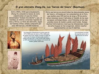 Entre 1405 y 1430 aproximadamente,
Zheng He comandó no menos de siete
expediciones a lo que los chinos
denominaban “Océano Occidental” y que, en
realidad, se refería a diversas regiones de
Asia y África. La flota del almirante, según
las fuentes chinas, estaba compuesta por
unos 300 barcos y 30.000 hombres.
Entre sus barcos se encontraban las descomunales naves
del tesoro, utilizadas por los comandantes de la flota,
que medían unos 135 metros de largo y 55 de ancho;
estas inmensas naves triplicaban el tamaño de las naos
europeas contemporáneas, convirtiéndolas en las más
grandes naves de madera jamás construidas. Aunque
muchos historiadores creen que las dimensiones reales
de estos buques se han exagerado, debían resultar
impresionantes con sus 9 mástiles.
Las supuestas dimensiones de estas naves de
137 m (450 pies) de eslora y 55 m (180 pies)
de manga hacen que tengan al menos el doble de
eslora que las naves europeas más grandes a
finales del siglo XVI, y son un 40% más largas y
un 65% más anchas que cualquier otro barco de
madera jamás construido.
Los estudiosos no están
de acuerdo acerca de la
exactitud de los datos
El gran almirante Zheng He. Los “barcos del tesoro” (Baochuan).
 