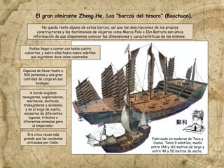 No queda resto alguno de estos barcos, así que las descripciones de los propios
constructores y los testimonios de viajeros como Marco Polo o Ibn Battuta son única
información de que disponemos conocer las dimensiones y características de los mismos.
Capaces de llevar hasta a
500 personas y una gran
cantidad de carga en sus
bodegas.
Podían llegar a contar con hasta cuatro
cubiertas, y sobre ellas hasta nueve mástiles
que sujetaban doce velas cuadradas.
A bordo viajaban
navegantes, exploradores,
marineros, doctores,
trabajadores y soldados,
y en el viaje de vuelta,
emisarios de diferentes
lugares, tributos o
diferentes animales para
el emperador.
Era cinco veces más
grande que las carabelas
utilizadas por Colón.
Fabricado en maderas de Teca y
Caoba. Tenía 9 mástiles, medía
entre 144 y 161 metros de largo y
entre 48 y 50 metros de ancho.
El gran almirante Zheng He. Los “barcos del tesoro” (Baochuan).
鄭和
 