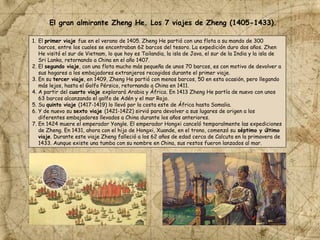 1. El primer viaje fue en el verano de 1405. Zheng He partió con una flota a su mando de 300
barcos, entre los cuales se encontraban 62 barcos del tesoro. La expedición duro dos años. Zhen
He visitó el sur de Vietnam, lo que hoy es Tailandia, la isla de Java, el sur de la India y la isla de
Sri Lanka, retornando a China en el año 1407.
2. El segundo viaje, con una flota mucho más pequeña de unos 70 barcos, es con motivo de devolver a
sus hogares a los embajadores extranjeros recogidos durante el primer viaje.
3. En su tercer viaje, en 1409, Zheng He partió con menos barcos, 50 en esta ocasión, pero llegando
más lejos, hasta el Golfo Pérsico, retornando a China en 1411.
4. A partir del cuarto viaje explorará Arabia y África. En 1413 Zheng He partía de nuevo con unos
63 barcos alcanzando el golfo de Adén y el mar Rojo.
5. Su quinto viaje (1417-1419) lo llevó por la costa este de África hasta Somalia.
6. Y de nuevo su sexto viaje (1421-1422) sirvió para devolver a sus lugares de origen a los
diferentes embajadores llevados a China durante los años anteriores.
7. En 1424 muere el emperador Yongle. El emperador Hongxi canceló temporalmente las expediciones
de Zheng. En 1431, ahora con el hijo de Hongxi, Xuande, en el trono, comenzó su séptimo y último
viaje. Durante este viaje Zheng falleció a los 62 años de edad cerca de Calcuta en la primavera de
1433. Aunque existe una tumba con su nombre en China, sus restos fueron lanzados al mar.
El gran almirante Zheng He. Los 7 viajes de Zheng (1405-1433).
 