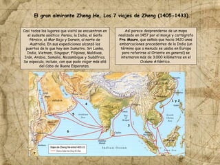 Casi todos los lugares que visitó se encuentran en
el sudeste asiático: Persia, la India, el Golfo
Pérsico, el Mar Rojo y Darwin, al norte de
Australia. En sus expediciones alcanzó los
puertos de lo que hoy son Sumatra, Sri Lanka,
India, Vietnam, Singapur, Filipinas, Maldivas,
Irán, Arabia, Somalia, Mozambique y Sudáfrica.
Se especula, incluso, con que pudo viajar más allá
del Cabo de Buena Esperanza.
El gran almirante Zheng He. Los 7 viajes de Zheng (1405-1433).
Así parece desprenderse de un mapa
realizado en 1457 por el monje y cartógrafo
Fra Mauro, que señala que hacia 1420 unas
embarcaciones procedentes de la India (un
término que a menudo se usaba en Europa
para referirse al Oriente en general) se
internaron más de 3.000 kilómetros en el
Océano Atlántico.
1 y 2
3
4
5
6
7
 