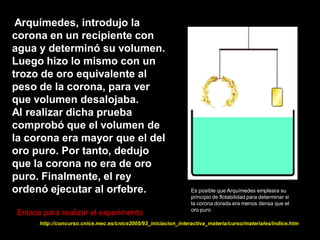 Arquímedes, introdujo la
corona en un recipiente con
agua y determinó su volumen.
Luego hizo lo mismo con un
trozo de oro equivalente al
peso de la corona, para ver
que volumen desalojaba.
Al realizar dicha prueba
comprobó que el volumen de
la corona era mayor que el del
oro puro. Por tanto, dedujo
que la corona no era de oro
puro. Finalmente, el rey
ordenó ejecutar al orfebre.                                     Es posible que Arquímedes empleara su
                                                                principio de flotabilidad para determinar si
                                                                la corona dorada era menos densa que el
                                                                oro puro
Enlace para realizar el experimento
      http://concurso.cnice.mec.es/cnice2005/93_iniciacion_interactiva_materia/curso/materiales/indice.htm
 